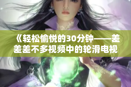 《輕松愉悅的30分鐘——差差差不多視頻中的輪滑電視?。阂粓龀錆M活力的歡樂盛宴！》