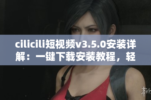 cilicili短視頻v3.5.0安裝詳解：一鍵下載安裝教程，輕松享受精彩視頻內(nèi)容