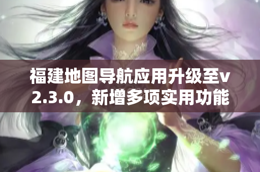 福建地圖導(dǎo)航應(yīng)用升級(jí)至v2.3.0，新增多項(xiàng)實(shí)用功能，用戶體驗(yàn)大幅提升
