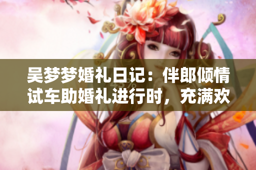 吳夢夢婚禮日記：伴郎傾情試車助婚禮進(jìn)行時(shí)，充滿歡樂的搬家現(xiàn)場！