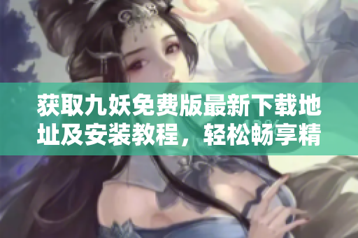 獲取九妖免費(fèi)版最新下載地址及安裝教程，輕松暢享精彩內(nèi)容
