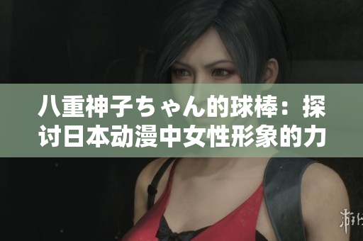 八重神子ちゃん的球棒：探討日本動(dòng)漫中女性形象的力量和意義