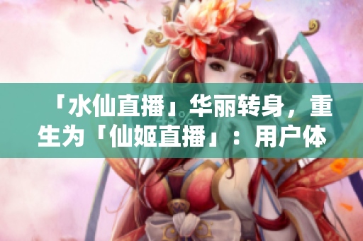 「水仙直播」華麗轉(zhuǎn)身，重生為「仙姬直播」：用戶體驗(yàn)全面升級(jí)，內(nèi)容更夢(mèng)幻
