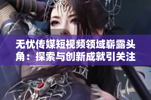 無憂傳媒短視頻領域嶄露頭角：探索與創(chuàng)新成就引關注