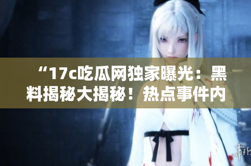 “17c吃瓜網(wǎng)獨(dú)家曝光：黑料揭秘大揭秘！熱點(diǎn)事件內(nèi)幕曝光，精彩細(xì)節(jié)盡收眼底！”