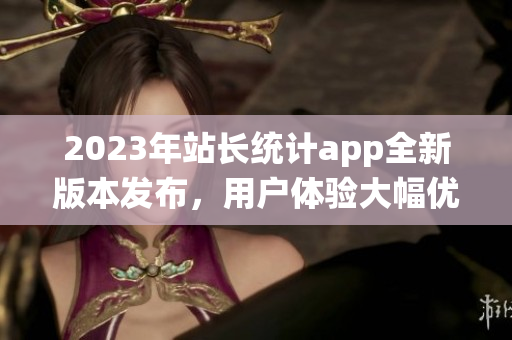 2023年站長(zhǎng)統(tǒng)計(jì)app全新版本發(fā)布，用戶體驗(yàn)大幅優(yōu)化