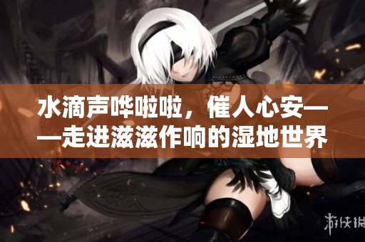 水滴聲嘩啦啦，催人心安——走進(jìn)滋滋作響的濕地世界