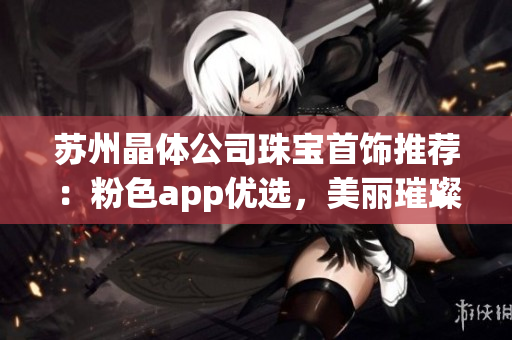 蘇州晶體公司珠寶首飾推薦：粉色app優(yōu)選，美麗璀璨錯過可惜!