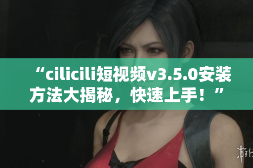 “cilicili短視頻v3.5.0安裝方法大揭秘，快速上手！”