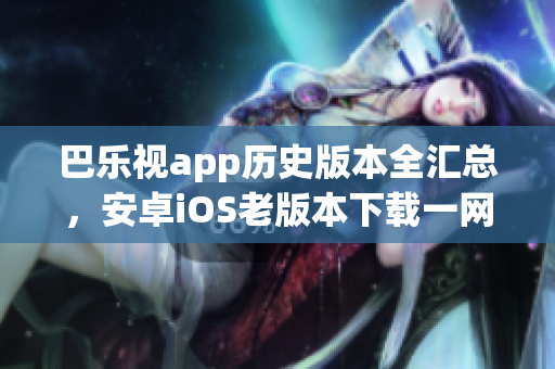 巴樂視app歷史版本全匯總，安卓iOS老版本下載一網(wǎng)打盡