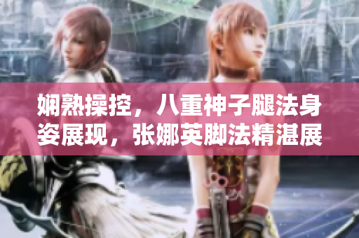 嫻熟操控，八重神子腿法身姿展現(xiàn)，張娜英腳法精湛展現(xiàn)新形態(tài)