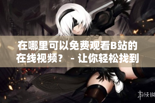 在哪里可以免費(fèi)觀看B站的在線視頻？ - 讓你輕松找到免費(fèi)B站在線觀看人數(shù)