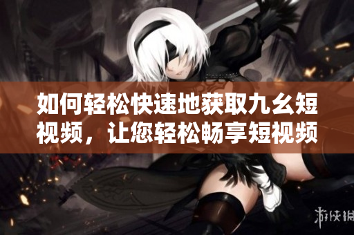如何輕松快速地獲取九幺短視頻，讓您輕松暢享短視頻精彩內(nèi)容