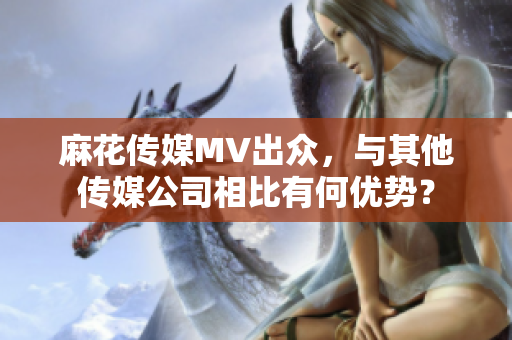 麻花傳媒MV出眾，與其他傳媒公司相比有何優(yōu)勢？