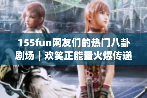 155fun網(wǎng)友們的熱門八卦劇場(chǎng)︱歡笑正能量火爆傳遞