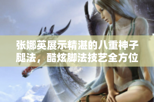 張娜英展示精湛的八重神子腿法，酷炫腳法技藝全方位展示