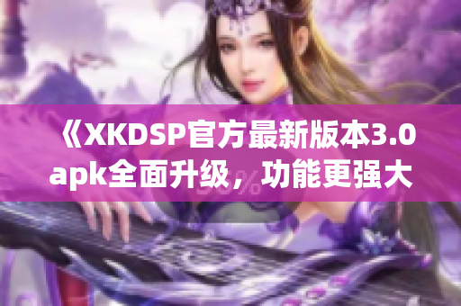 《XKDSP官方最新版本3.0apk全面升級，功能更強大！》