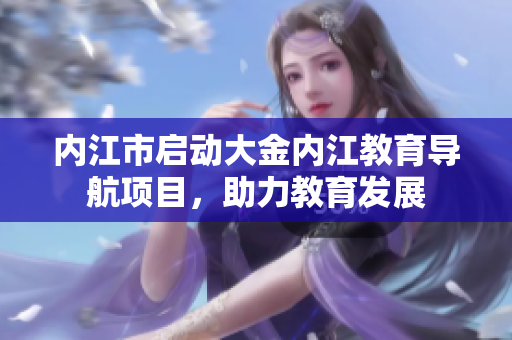 內(nèi)江市啟動大金內(nèi)江教育導(dǎo)航項目，助力教育發(fā)展