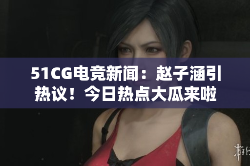 51CG電競新聞：趙子涵引熱議！今日熱點(diǎn)大瓜來啦