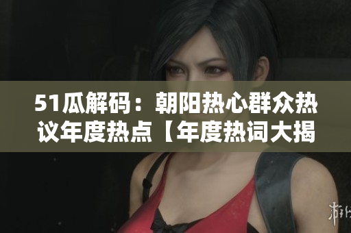 51瓜解碼：朝陽熱心群眾熱議年度熱點【年度熱詞大揭秘】