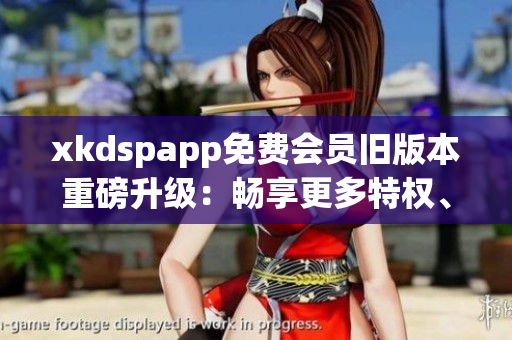 xkdspapp免費(fèi)會(huì)員舊版本重磅升級(jí)：暢享更多特權(quán)、體驗(yàn)待升級(jí)！