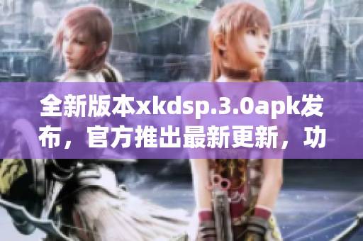 全新版本xkdsp.3.0apk發(fā)布，官方推出最新更新，功能升級，提供更好體驗