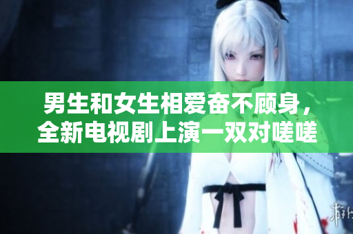 男生和女生相愛奮不顧身，全新電視劇上演一雙對嗟嗟！