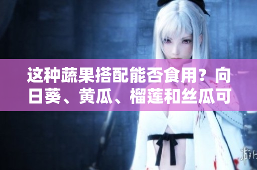 這種蔬果搭配能否食用？向日葵、黃瓜、榴蓮和絲瓜可以一起吃嗎？