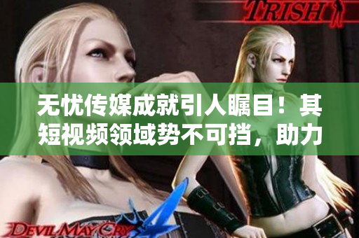 無憂傳媒成就引人矚目！其短視頻領(lǐng)域勢不可擋，助力企業(yè)蓬勃發(fā)展