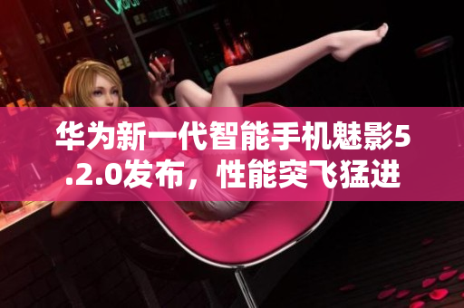 華為新一代智能手機(jī)魅影5.2.0發(fā)布，性能突飛猛進(jìn)