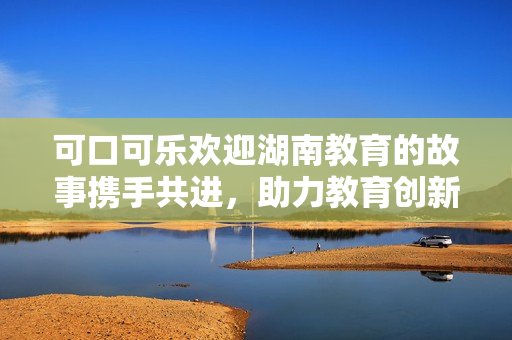 可口可樂歡迎湖南教育的故事攜手共進(jìn)，助力教育創(chuàng)新與發(fā)展