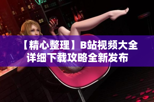 【精心整理】B站視頻大全 詳細(xì)下載攻略全新發(fā)布