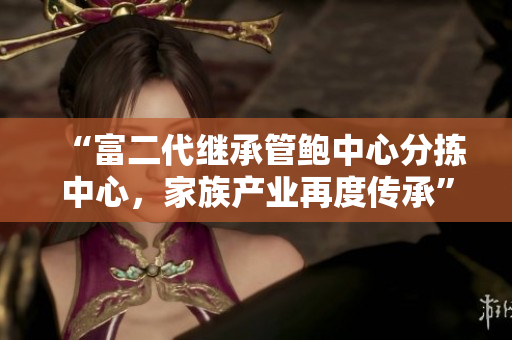 “富二代繼承管鮑中心分揀中心，家族產(chǎn)業(yè)再度傳承”