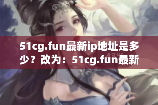 51cg.fun最新ip地址是多少？改為：51cg.fun最新ip地址更換情況如何？