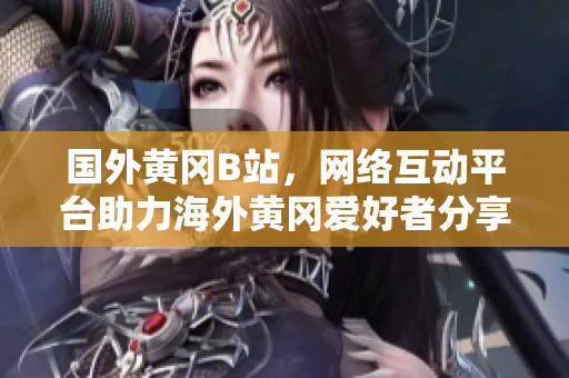 國(guó)外黃岡B站，網(wǎng)絡(luò)互動(dòng)平臺(tái)助力海外黃岡愛(ài)好者分享獨(dú)特文化風(fēng)采