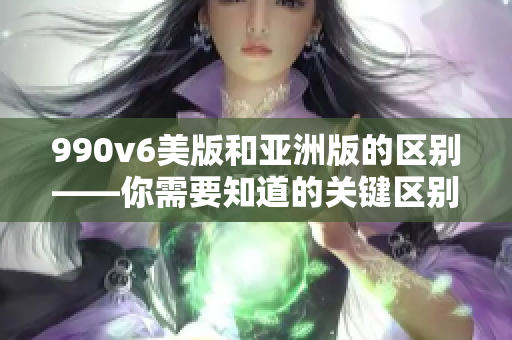 990v6美版和亞洲版的區(qū)別——你需要知道的關鍵區(qū)別