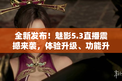 全新發(fā)布！魅影5.3直播震撼來襲，體驗升級、功能升級全面升級！
