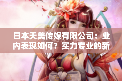 日本天美傳媒有限公司：業(yè)內(nèi)表現(xiàn)如何？實力專業(yè)的新聞媒體公司展現(xiàn)出了怎樣的市場影響？