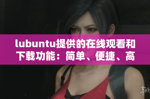 lubuntu提供的在線觀看和下載功能：簡單、便捷、高效