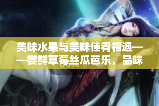 美味水果與美味佳肴相遇——嘗鮮草莓絲瓜芭樂，品味鴨脖翡翠手鐲