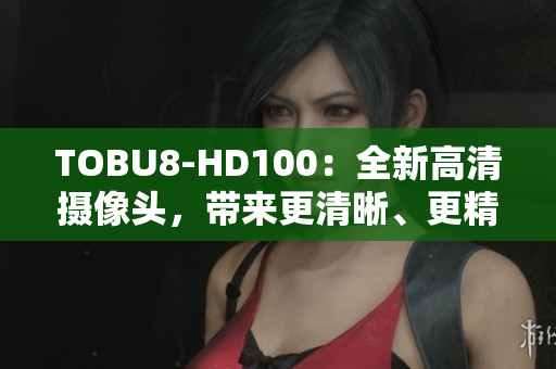 TOBU8-HD100：全新高清攝像頭，帶來更清晰、更精彩的視聽體驗