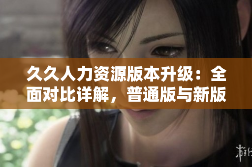 久久人力資源版本升級：全面對比詳解，普通版與新版本功能差異全覽