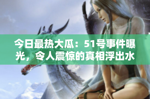 今日最熱大瓜：51號事件曝光，令人震驚的真相浮出水面