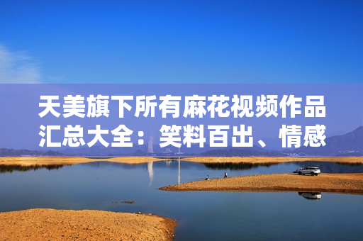 天美旗下所有麻花視頻作品匯總大全：笑料百出、情感真摯，盡觀全篇盡享快樂共鳴