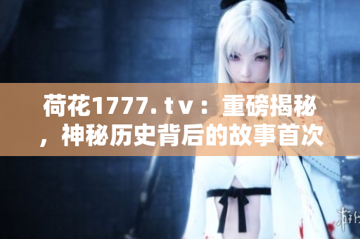 荷花1777. tⅴ：重磅揭秘，神秘歷史背后的故事首次曝光
