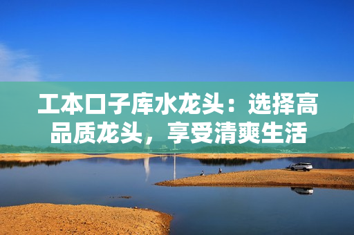 工本口子庫(kù)水龍頭：選擇高品質(zhì)龍頭，享受清爽生活