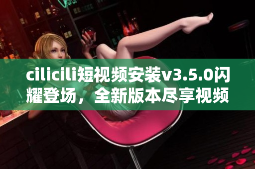 cilicili短視頻安裝v3.5.0閃耀登場(chǎng)，全新版本盡享視頻樂趣