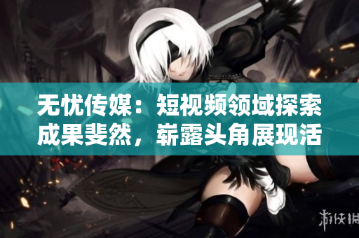 無憂傳媒：短視頻領(lǐng)域探索成果斐然，嶄露頭角展現(xiàn)活力