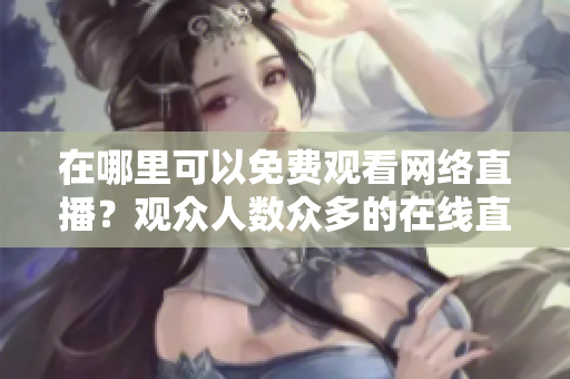 在哪里可以免費(fèi)觀看網(wǎng)絡(luò)直播？觀眾人數(shù)眾多的在線直播網(wǎng)站