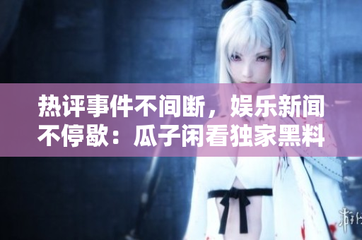 熱評(píng)事件不間斷，娛樂新聞不停歇：瓜子閑看獨(dú)家黑料，滿足你的八卦欲望